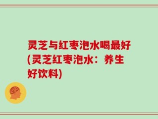 灵芝与红枣泡水喝最好(灵芝红枣泡水：养生好饮料)