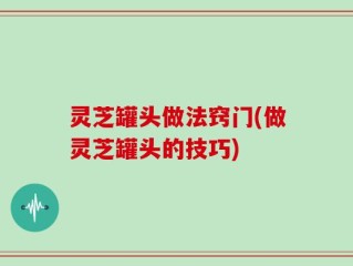 灵芝罐头做法窍门(做灵芝罐头的技巧)