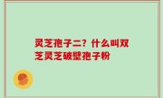 灵芝孢子二？什么叫双芝灵芝破壁孢子粉