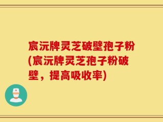 宸沅牌灵芝破壁孢子粉(宸沅牌灵芝孢子粉破壁，提高吸收率)