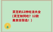 灵芝的12种吃法大全(灵芝如何吃？12款美食任你选！)