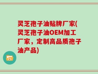 灵芝孢子油贴牌厂家(灵芝孢子油OEM加工厂家，定制高品质孢子油产品)