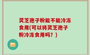 灵芝孢子粉能不能冷冻食用(可以将灵芝孢子粉冷冻食用吗？)