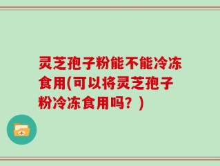 灵芝孢子粉能不能冷冻食用(可以将灵芝孢子粉冷冻食用吗？)