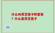 什么叫灵芝孢子粉套装？什么是灵芝孢子