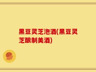 黑豆灵芝泡酒(黑豆灵芝酿制美酒)