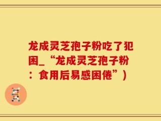 龙成灵芝孢子粉吃了犯困_“龙成灵芝孢子粉：食用后易感困倦”)