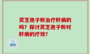 灵芝孢子粉治疗肝病的吗？探讨灵芝孢子粉对肝病的疗效？