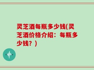 灵芝酒每瓶多少钱(灵芝酒价格介绍：每瓶多少钱？)