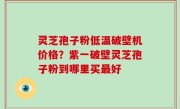 灵芝孢子粉低温破壁机价格？紫一破壁灵芝孢子粉到哪里买最好