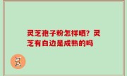 灵芝孢子粉怎样晒？灵芝有白边是成熟的吗