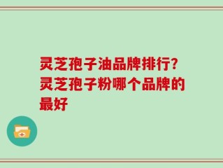 灵芝孢子油品牌排行？灵芝孢子粉哪个品牌的最好