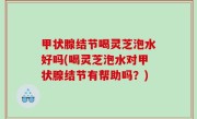 甲状腺结节喝灵芝泡水好吗(喝灵芝泡水对甲状腺结节有帮助吗？)