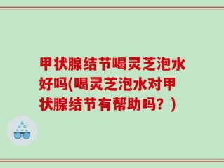 甲状腺结节喝灵芝泡水好吗(喝灵芝泡水对甲状腺结节有帮助吗？)