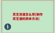 灵芝泡酒怎么弄(制作灵芝酒的简单方法)