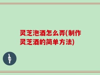 灵芝泡酒怎么弄(制作灵芝酒的简单方法)