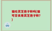 猫吃灵芝孢子粉吗(猫可否食用灵芝孢子粉？)