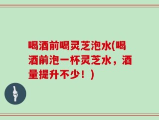 喝酒前喝灵芝泡水(喝酒前泡一杯灵芝水，酒量提升不少！)