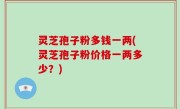 灵芝孢子粉多钱一两(灵芝孢子粉价格一两多少？)