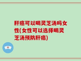肝癌可以喝灵芝汤吗女性(女性可以选择喝灵芝汤预防肝癌)