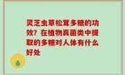 灵芝虫草松茸多糖的功效？在植物真菌类中提取的多糖对人体有什么好处