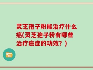 灵芝孢子粉能治疗什么癌(灵芝孢子粉有哪些治疗癌症的功效？)