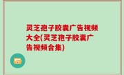 灵芝孢子胶囊广告视频大全(灵芝孢子胶囊广告视频合集)
