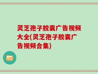 灵芝孢子胶囊广告视频大全(灵芝孢子胶囊广告视频合集)