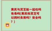 黄芪与灵芝能一起吃吗有毒吗(黄芪和灵芝可以同时食用吗？安全吗？)