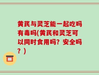 黄芪与灵芝能一起吃吗有毒吗(黄芪和灵芝可以同时食用吗？安全吗？)