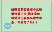 破壁灵芝胶囊哪个品牌最好最正宗(最正宗的破壁灵芝胶囊品牌大盘点，你买对了吗？)