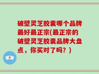 破壁灵芝胶囊哪个品牌最好最正宗(最正宗的破壁灵芝胶囊品牌大盘点，你买对了吗？)