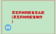 灵芝药材的配音怎么配(灵芝药材的配音制作)