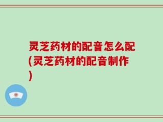 灵芝药材的配音怎么配(灵芝药材的配音制作)