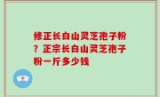 修正长白山灵芝孢子粉？正宗长白山灵芝孢子粉一斤多少钱