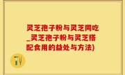 灵芝孢子粉与灵芝同吃_灵芝孢子粉与灵芝搭配食用的益处与方法)