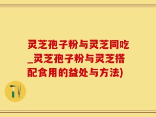 灵芝孢子粉与灵芝同吃_灵芝孢子粉与灵芝搭配食用的益处与方法)