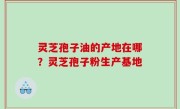 灵芝孢子油的产地在哪？灵芝孢子粉生产基地
