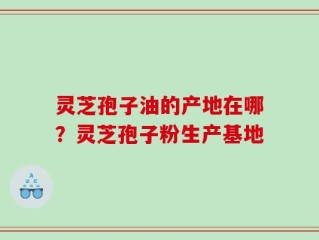 灵芝孢子油的产地在哪？灵芝孢子粉生产基地