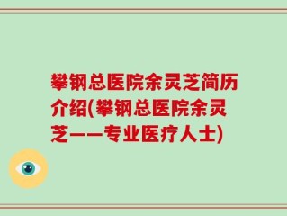 攀钢总医院余灵芝简历介绍(攀钢总医院余灵芝——专业医疗人士)