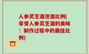 人参灵芝酒泡酒比例(享受人参灵芝酒的美味：制作过程中的最佳比例)