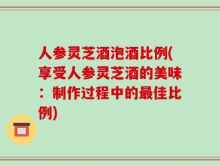 人参灵芝酒泡酒比例(享受人参灵芝酒的美味：制作过程中的最佳比例)