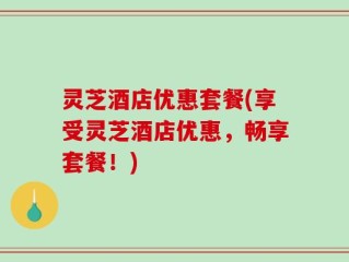 灵芝酒店优惠套餐(享受灵芝酒店优惠，畅享套餐！)