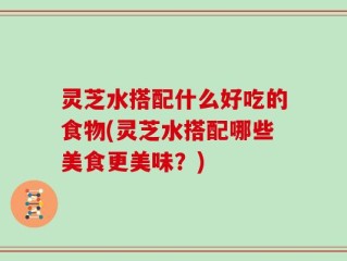灵芝水搭配什么好吃的食物(灵芝水搭配哪些美食更美味？)