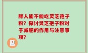 胖人能不能吃灵芝孢子粉？探讨灵芝孢子粉对于减肥的作用与注意事项？