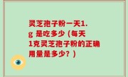 灵芝孢子粉一天1. g 是吃多少 (每天1克灵芝孢子粉的正确用量是多少？)