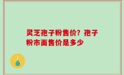 灵芝孢子粉售价？孢子粉市面售价是多少