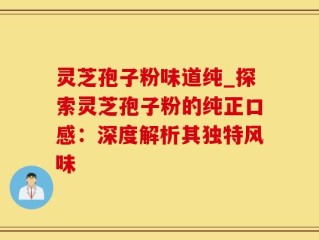 灵芝孢子粉味道纯_探索灵芝孢子粉的纯正口感：深度解析其独特风味