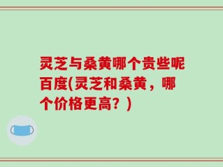 灵芝与桑黄哪个贵些呢百度(灵芝和桑黄，哪个价格更高？)