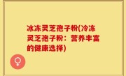 冰冻灵芝孢子粉(冷冻灵芝孢子粉：营养丰富的健康选择)